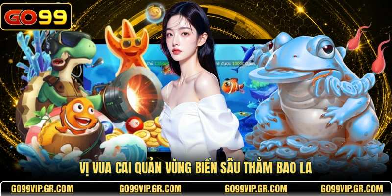 Bắn Cá TP GO99 - Sảnh Game Đổi Thưởng Đẳng Cấp Nhất Vị vua cai quản vùng biển sâu thẳm bao la